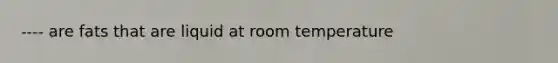 ---- are fats that are liquid at room temperature