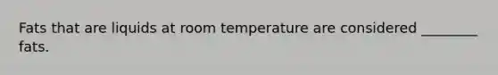 Fats that are liquids at room temperature are considered ________ fats.