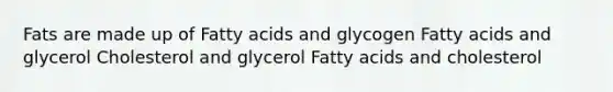 Fats are made up of Fatty acids and glycogen Fatty acids and glycerol Cholesterol and glycerol Fatty acids and cholesterol