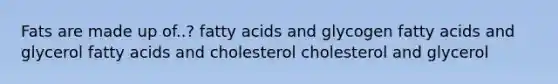 Fats are made up of..? fatty acids and glycogen fatty acids and glycerol fatty acids and cholesterol cholesterol and glycerol