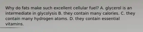 Why do fats make such excellent cellular fuel? A. glycerol is an intermediate in glycolysis B. they contain many calories. C. they contain many hydrogen atoms. D. they contain essential vitamins.