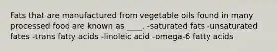 Fats that are manufactured from vegetable oils found in many processed food are known as ____.​ -​saturated fats -unsaturated fates -​trans fatty acids -​linoleic acid -​omega-6 fatty acids