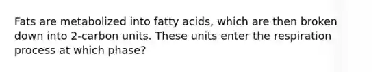 Fats are metabolized into fatty acids, which are then broken down into 2-carbon units. These units enter the respiration process at which phase?