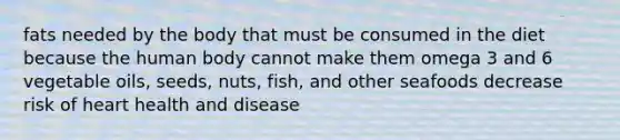 fats needed by the body that must be consumed in the diet because the human body cannot make them omega 3 and 6 vegetable oils, seeds, nuts, fish, and other seafoods decrease risk of heart health and disease