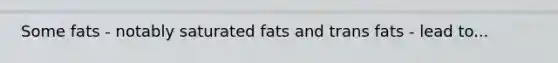 Some fats - notably saturated fats and trans fats - lead to...