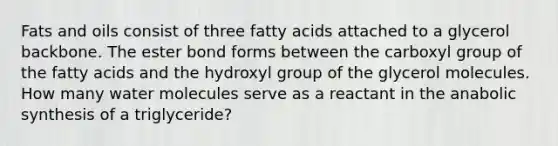 Fats and oils consist of three fatty acids attached to a glycerol backbone. The ester bond forms between the carboxyl group of the fatty acids and the hydroxyl group of the glycerol molecules. How many water molecules serve as a reactant in the anabolic synthesis of a triglyceride?