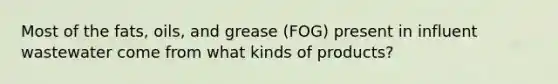 Most of the fats, oils, and grease (FOG) present in influent wastewater come from what kinds of products?