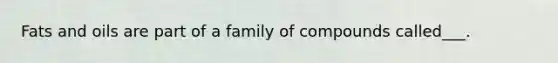 Fats and oils are part of a family of compounds called___.