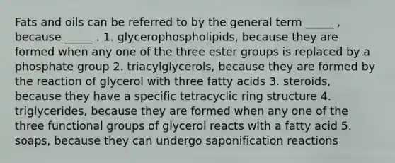 <a href='https://www.questionai.com/knowledge/kFtRJhfkoe-fats-and-oils' class='anchor-knowledge'>fats and oils</a> can be referred to by the general term _____ , because _____ . 1. glycerophospholipids, because they are formed when any one of the three ester groups is replaced by a phosphate group 2. triacylglycerols, because they are formed by the reaction of glycerol with three fatty acids 3. steroids, because they have a specific tetracyclic ring structure 4. triglycerides, because they are formed when any one of the three functional groups of glycerol reacts with a fatty acid 5. soaps, because they can undergo saponification reactions