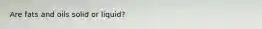 Are fats and oils solid or liquid?