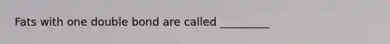 Fats with one double bond are called _________