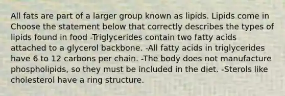 All fats are part of a larger group known as lipids. Lipids come in Choose the statement below that correctly describes the types of lipids found in food -Triglycerides contain two fatty acids attached to a glycerol backbone. -All fatty acids in triglycerides have 6 to 12 carbons per chain. -The body does not manufacture phospholipids, so they must be included in the diet. -Sterols like cholesterol have a ring structure.