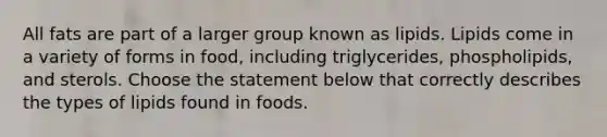 All fats are part of a larger group known as lipids. Lipids come in a variety of forms in food, including triglycerides, phospholipids, and sterols. Choose the statement below that correctly describes the types of lipids found in foods.