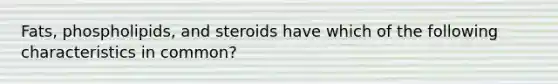 Fats, phospholipids, and steroids have which of the following characteristics in common?