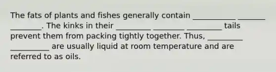 The fats of plants and fishes generally contain ___________ _______ ________. The kinks in their _________ ________ _________ tails prevent them from packing tightly together. Thus, _________ __________ are usually liquid at room temperature and are referred to as oils.