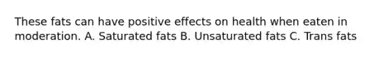 These fats can have positive effects on health when eaten in moderation. A. Saturated fats B. Unsaturated fats C. Trans fats