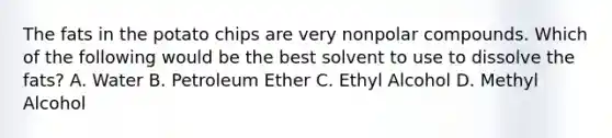 The fats in the potato chips are very nonpolar compounds. Which of the following would be the best solvent to use to dissolve the fats? A. Water B. Petroleum Ether C. Ethyl Alcohol D. Methyl Alcohol