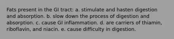 Fats present in the GI tract: a. stimulate and hasten digestion and absorption. b. slow down the process of digestion and absorption. c. cause GI inflammation. d. are carriers of thiamin, riboflavin, and niacin. e. cause difficulty in digestion.