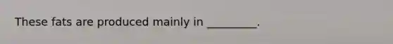 These fats are produced mainly in _________.
