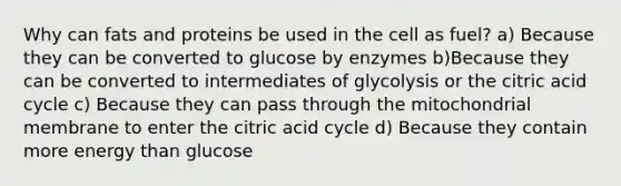 Why can fats and proteins be used in the cell as fuel? a) Because they can be converted to glucose by enzymes b)Because they can be converted to intermediates of glycolysis or the citric acid cycle c) Because they can pass through the mitochondrial membrane to enter the citric acid cycle d) Because they contain more energy than glucose