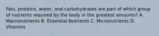 Fats, proteins, water, and carbohydrates are part of which group of nutrients required by the body in the greatest amounts? A. Macronutrients B. Essential Nutrients C. Micronutrients D. Vitamins