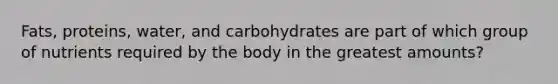 Fats, proteins, water, and carbohydrates are part of which group of nutrients required by the body in the greatest amounts?