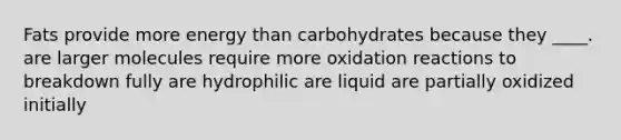 ​Fats provide more energy than carbohydrates because they ____. ​are larger molecules ​require more oxidation reactions to breakdown fully ​are hydrophilic ​are liquid ​are partially oxidized initially