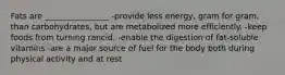 Fats are ________________ -provide less energy, gram for gram, than carbohydrates, but are metabolized more efficiently. -keep foods from turning rancid. -enable the digestion of fat-soluble vitamins -are a major source of fuel for the body both during physical activity and at rest