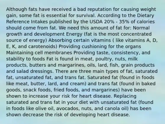 Although fats have received a bad reputation for causing weight gain, some fat is essential for survival. According to the Dietary Reference Intakes published by the USDA 20% - 35% of calories should come from fat. We need this amount of fat for: Normal growth and development Energy (fat is the most concentrated source of energy) Absorbing certain vitamins ( like vitamins A, D, E, K, and carotenoids) Providing cushioning for the organs Maintaining cell membranes Providing taste, consistency, and stability to foods Fat is found in meat, poultry, nuts, milk products, butters and margarines, oils, lard, fish, grain products and salad dressings. There are three main types of fat, saturated fat, unsaturated fat, and trans fat. Saturated fat (found in foods like meat, butter, lard, and cream) and trans fat (found in baked goods, snack foods, fried foods, and margarines) have been shown to increase your risk for heart disease. Replacing saturated and trans fat in your diet with unsaturated fat (found in foods like olive oil, avocados, nuts, and canola oil) has been shown decrease the risk of developing heart disease.