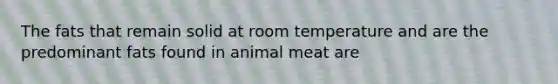 The fats that remain solid at room temperature and are the predominant fats found in animal meat are