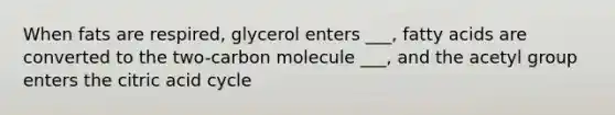 When fats are respired, glycerol enters ___, fatty acids are converted to the two-carbon molecule ___, and the acetyl group enters the citric acid cycle