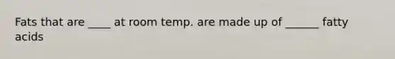 Fats that are ____ at room temp. are made up of ______ fatty acids