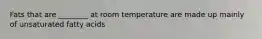 Fats that are ________ at room temperature are made up mainly of unsaturated fatty acids