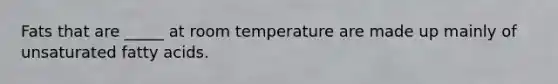 Fats that are _____ at room temperature are made up mainly of unsaturated fatty acids.