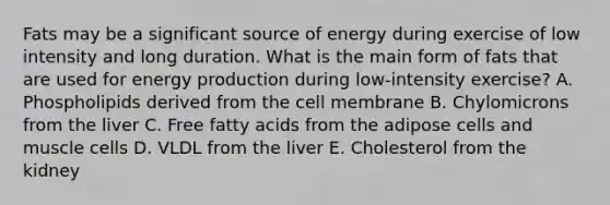 Fats may be a significant source of energy during exercise of low intensity and long duration. What is the main form of fats that are used for energy production during low-intensity exercise? A. Phospholipids derived from the cell membrane B. Chylomicrons from the liver C. Free fatty acids from the adipose cells and muscle cells D. VLDL from the liver E. Cholesterol from the kidney