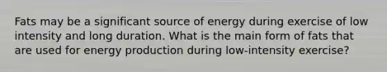 Fats may be a significant source of energy during exercise of low intensity and long duration. What is the main form of fats that are used for energy production during low-intensity exercise?