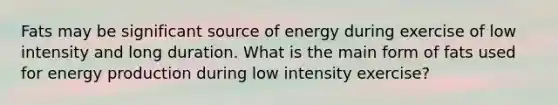 Fats may be significant source of energy during exercise of low intensity and long duration. What is the main form of fats used for energy production during low intensity exercise?