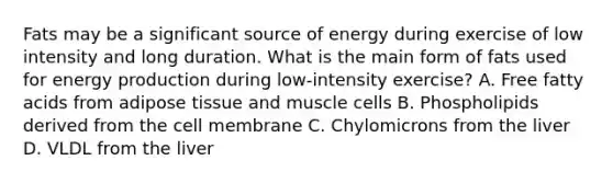 Fats may be a significant source of energy during exercise of low intensity and long duration. What is the main form of fats used for energy production during low-intensity exercise? A. Free fatty acids from adipose tissue and muscle cells B. Phospholipids derived from the cell membrane C. Chylomicrons from the liver D. VLDL from the liver