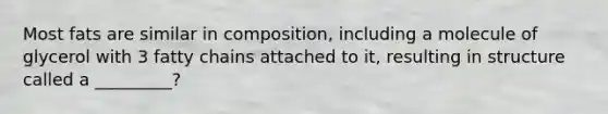 Most fats are similar in composition, including a molecule of glycerol with 3 fatty chains attached to it, resulting in structure called a _________?