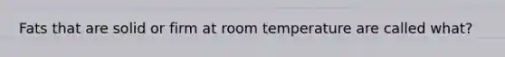 Fats that are solid or firm at room temperature are called what?