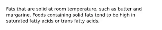 Fats that are solid at room temperature, such as butter and margarine. Foods containing solid fats tend to be high in saturated fatty acids or trans fatty acids.