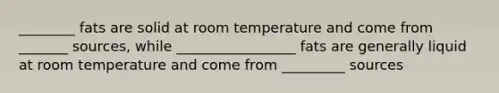 ________ fats are solid at room temperature and come from _______ sources, while _________________ fats are generally liquid at room temperature and come from _________ sources