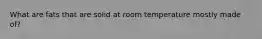 What are fats that are solid at room temperature mostly made of?