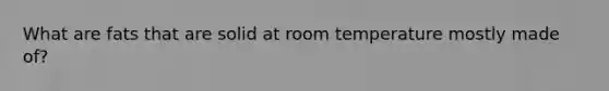 What are fats that are solid at room temperature mostly made of?