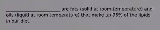 ________________________ are fats (solid at room temperature) and oils (liquid at room temperature) that make up 95% of the lipids in our diet.