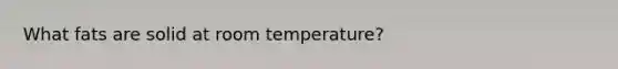 What fats are solid at room temperature?