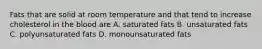Fats that are solid at room temperature and that tend to increase cholesterol in the blood are A. saturated fats B. unsaturated fats C. polyunsaturated fats D. monounsaturated fats