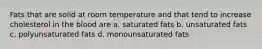 Fats that are solid at room temperature and that tend to increase cholesterol in the blood are a. saturated fats b. unsaturated fats c. polyunsaturated fats d. monounsaturated fats