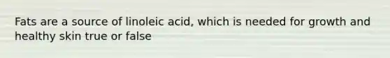 Fats are a source of linoleic acid, which is needed for growth and healthy skin true or false