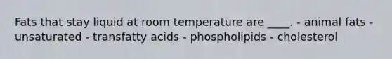 Fats that stay liquid at room temperature are ____. - ​animal fats ​- unsaturated ​- transfatty acids ​- phospholipids ​- cholesterol